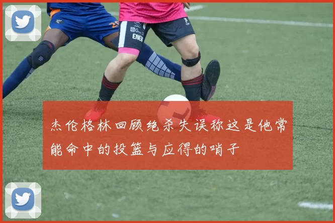 杰伦格林回顾绝杀失误称这是他常能命中的投篮与应得的哨子