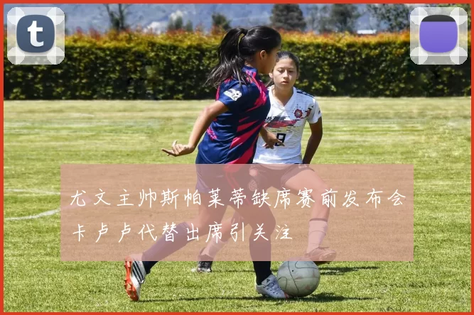 尤文主帅斯帕莱蒂缺席赛前发布会卡卢卢代替出席引关注