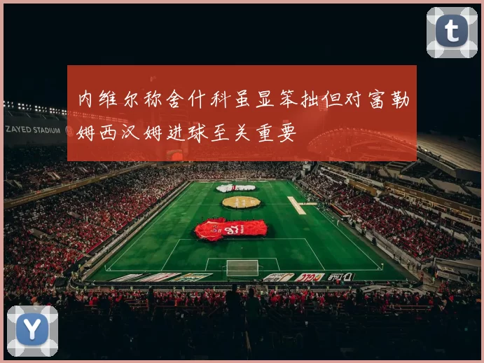 内维尔称舍什科虽显笨拙但对富勒姆西汉姆进球至关重要