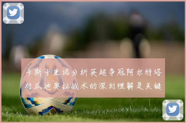 卡斯卡里诺分析英超争冠阿尔特塔对瓜迪奥拉战术的深刻理解是关键