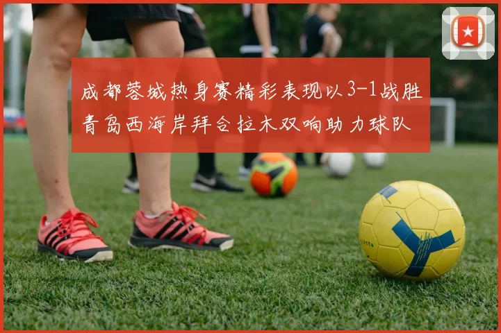 成都蓉城热身赛精彩表现以3-1战胜青岛西海岸拜合拉木双响助力球队胜利
