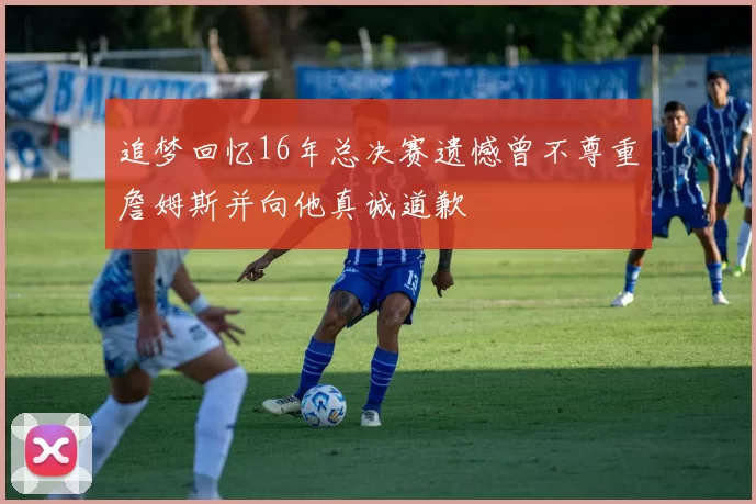追梦回忆16年总决赛遗憾曾不尊重詹姆斯并向他真诚道歉