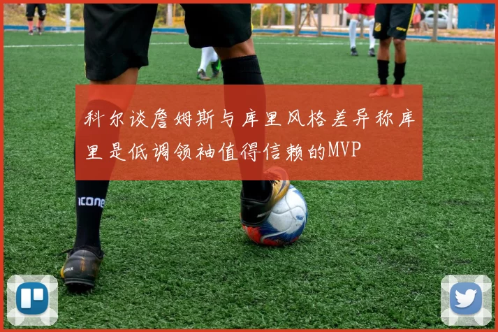 科尔谈詹姆斯与库里风格差异称库里是低调领袖值得信赖的MVP