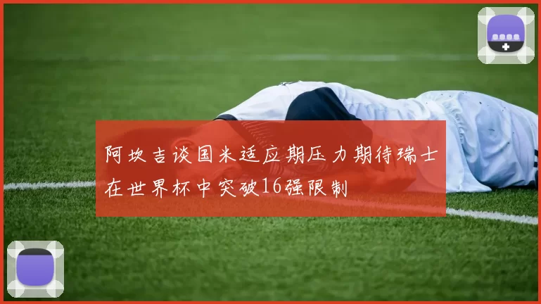 阿坎吉谈国米适应期压力期待瑞士在世界杯中突破16强限制