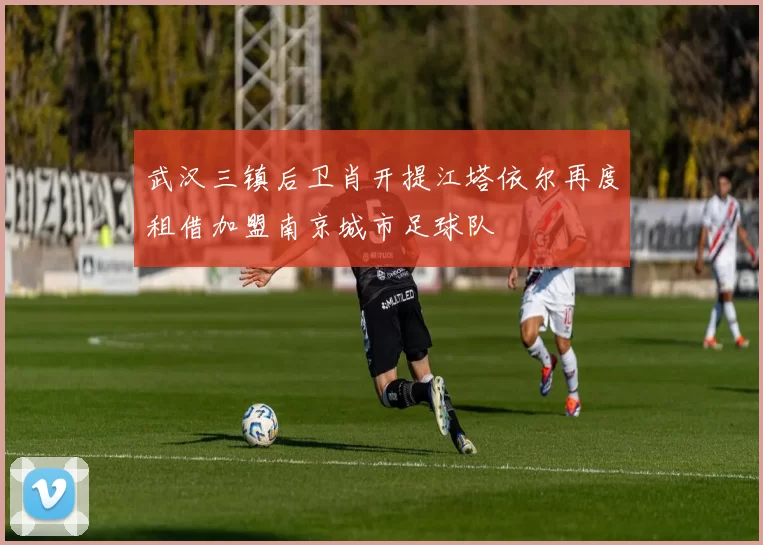 武汉三镇后卫肖开提江塔依尔再度租借加盟南京城市足球队
