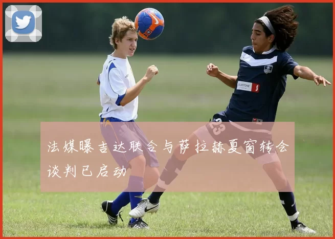 法媒曝吉达联合与萨拉赫夏窗转会谈判已启动