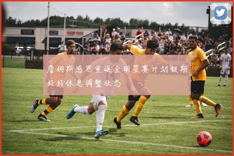 詹姆斯感恩重返全明星赛计划假期好好休息调整状态