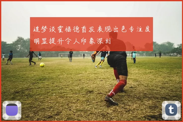 追梦谈霍福德首发表现出色专注度明显提升令人印象深刻