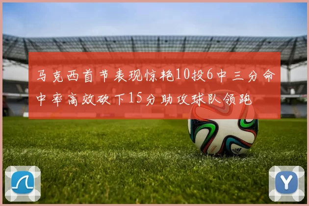 马克西首节表现惊艳10投6中三分命中率高效砍下15分助攻球队领跑