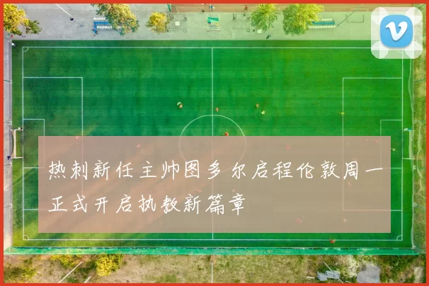 热刺新任主帅图多尔启程伦敦周一正式开启执教新篇章