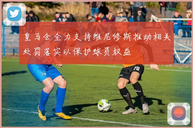 皇马会全力支持维尼修斯推动相关处罚落实以保护球员权益