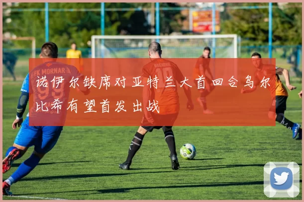 诺伊尔缺席对亚特兰大首回合乌尔比希有望首发出战