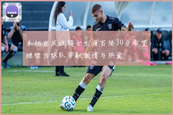 米切尔庆祝骑士生涯百场30分希望继续为球队贡献激情与热爱
