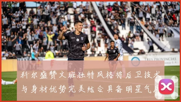 科尔盛赞文班独特风格将后卫技术与身材优势完美结合具备明星气质与球队形象