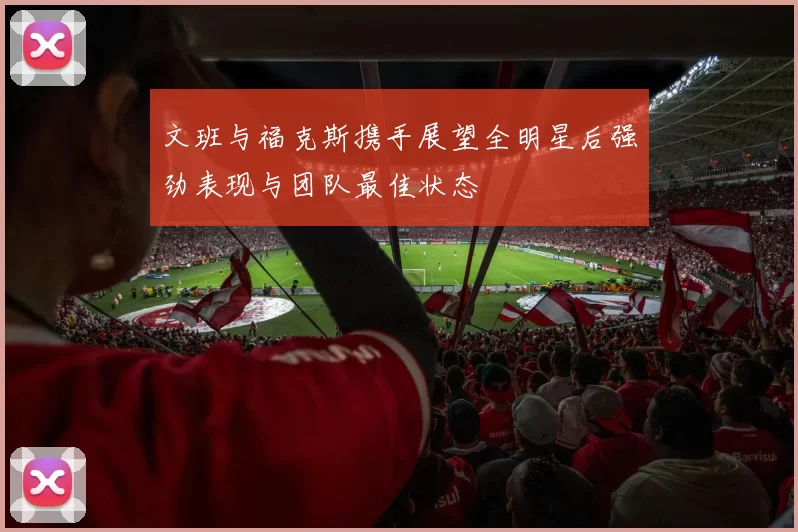 文班与福克斯携手展望全明星后强劲表现与团队最佳状态