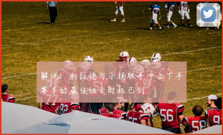 解说：利拉德与小杨联手冲击下半赛季的最佳组合时机已到