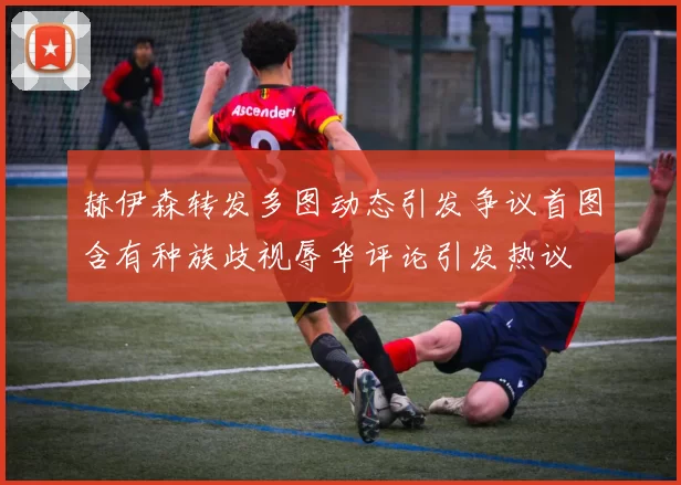 赫伊森转发多图动态引发争议首图含有种族歧视辱华评论引发热议