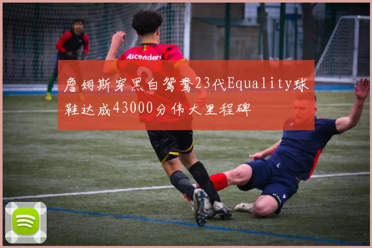 詹姆斯穿黑白鸳鸯23代Equality球鞋达成43000分伟大里程碑