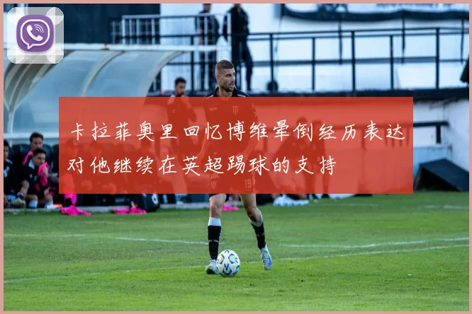 卡拉菲奥里回忆博维晕倒经历表达对他继续在英超踢球的支持