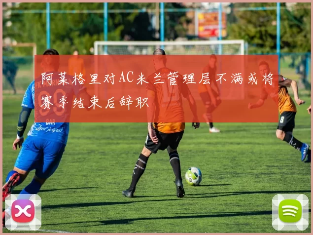 阿莱格里对AC米兰管理层不满或将赛季结束后辞职