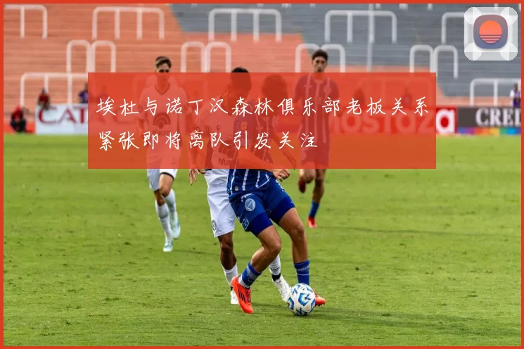 埃杜与诺丁汉森林俱乐部老板关系紧张即将离队引发关注