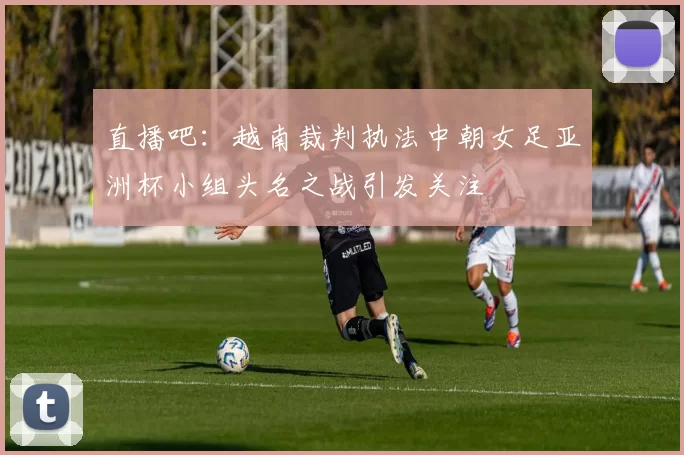 直播吧：越南裁判执法中朝女足亚洲杯小组头名之战引发关注