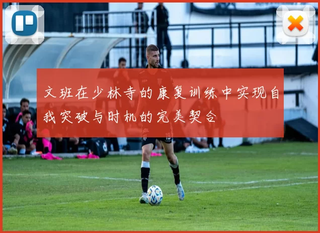 文班在少林寺的康复训练中实现自我突破与时机的完美契合